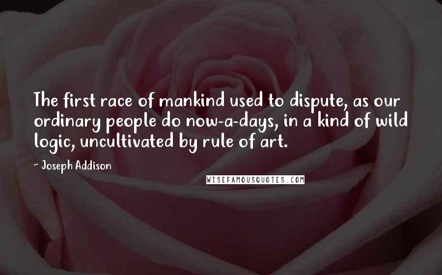 Joseph Addison Quotes: The first race of mankind used to dispute, as our ordinary people do now-a-days, in a kind of wild logic, uncultivated by rule of art.