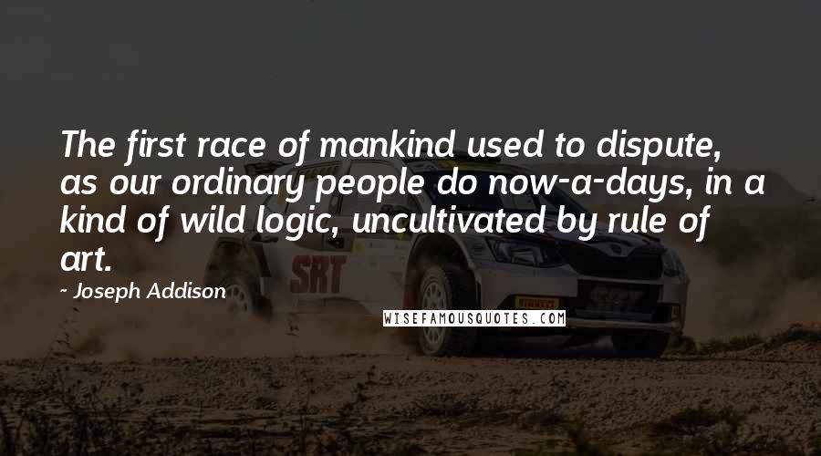 Joseph Addison Quotes: The first race of mankind used to dispute, as our ordinary people do now-a-days, in a kind of wild logic, uncultivated by rule of art.