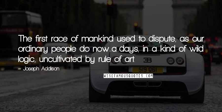 Joseph Addison Quotes: The first race of mankind used to dispute, as our ordinary people do now-a-days, in a kind of wild logic, uncultivated by rule of art.