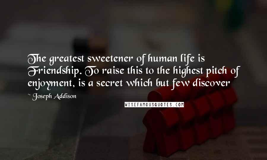 Joseph Addison Quotes: The greatest sweetener of human life is Friendship. To raise this to the highest pitch of enjoyment, is a secret which but few discover