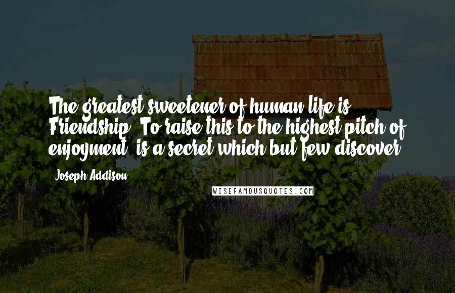 Joseph Addison Quotes: The greatest sweetener of human life is Friendship. To raise this to the highest pitch of enjoyment, is a secret which but few discover