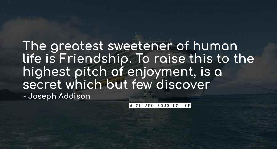 Joseph Addison Quotes: The greatest sweetener of human life is Friendship. To raise this to the highest pitch of enjoyment, is a secret which but few discover