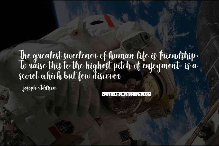 Joseph Addison Quotes: The greatest sweetener of human life is Friendship. To raise this to the highest pitch of enjoyment, is a secret which but few discover