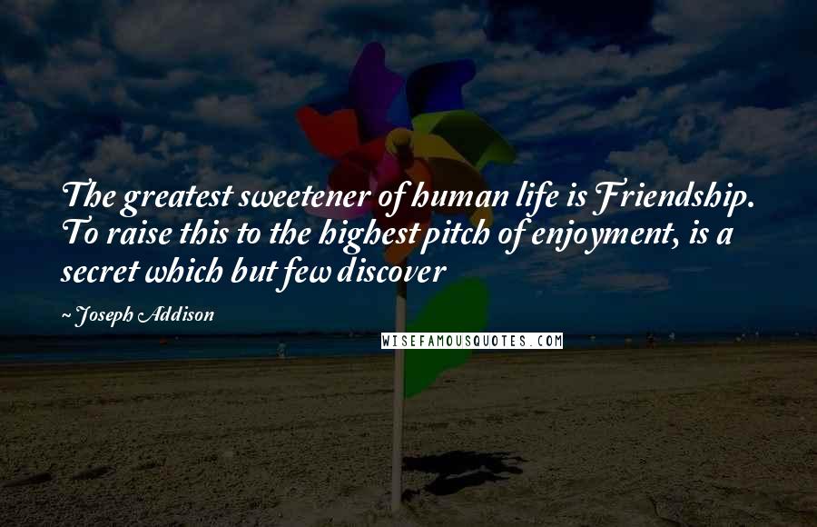 Joseph Addison Quotes: The greatest sweetener of human life is Friendship. To raise this to the highest pitch of enjoyment, is a secret which but few discover