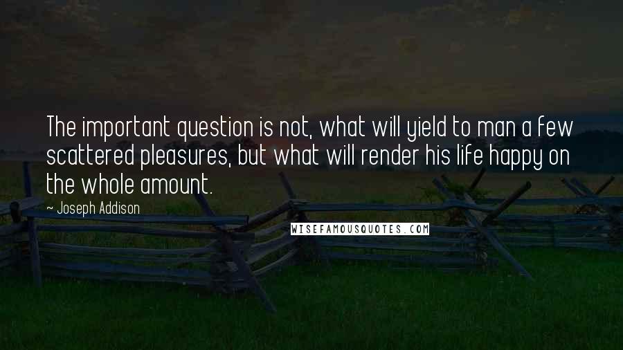 Joseph Addison Quotes: The important question is not, what will yield to man a few scattered pleasures, but what will render his life happy on the whole amount.
