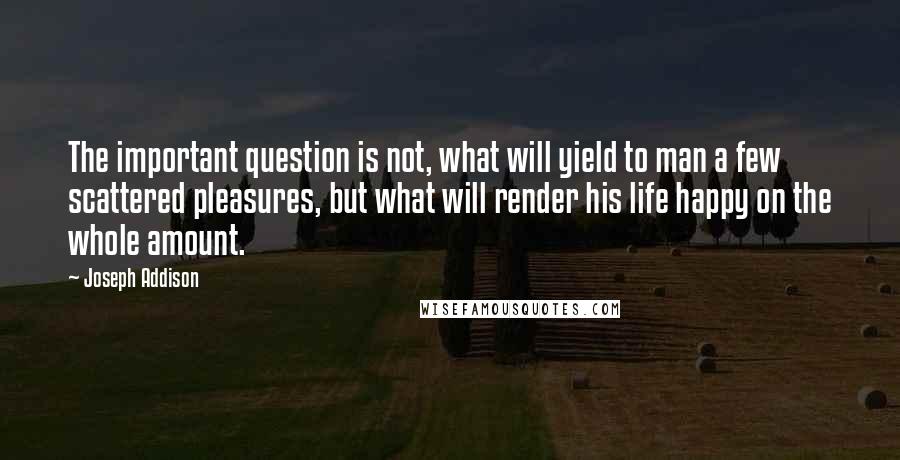 Joseph Addison Quotes: The important question is not, what will yield to man a few scattered pleasures, but what will render his life happy on the whole amount.