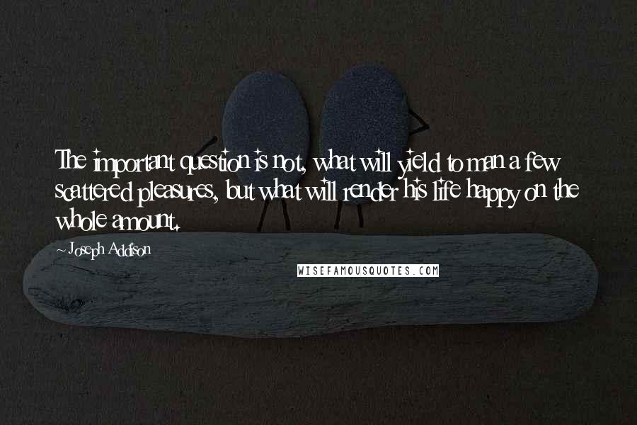 Joseph Addison Quotes: The important question is not, what will yield to man a few scattered pleasures, but what will render his life happy on the whole amount.