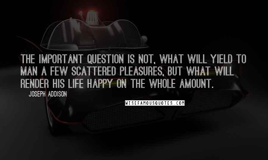 Joseph Addison Quotes: The important question is not, what will yield to man a few scattered pleasures, but what will render his life happy on the whole amount.