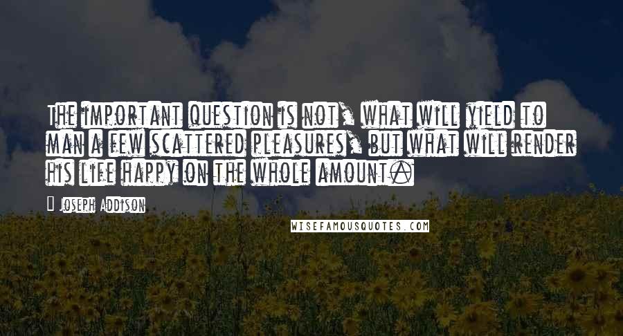 Joseph Addison Quotes: The important question is not, what will yield to man a few scattered pleasures, but what will render his life happy on the whole amount.