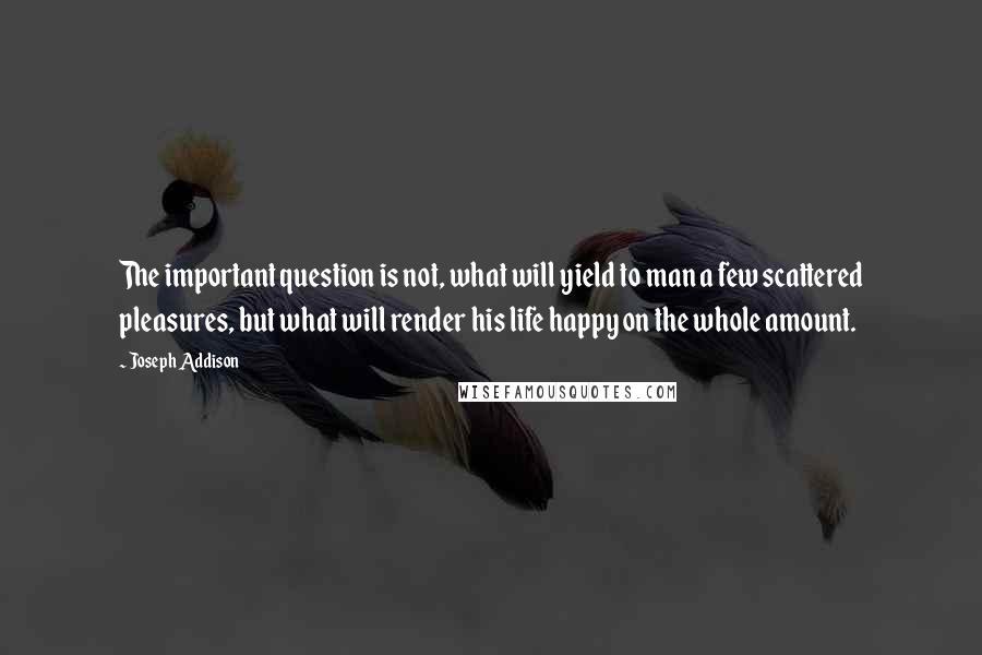 Joseph Addison Quotes: The important question is not, what will yield to man a few scattered pleasures, but what will render his life happy on the whole amount.