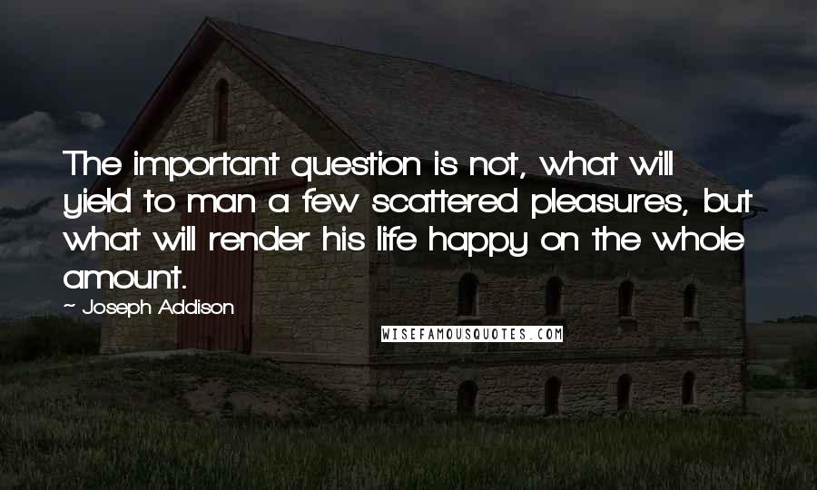 Joseph Addison Quotes: The important question is not, what will yield to man a few scattered pleasures, but what will render his life happy on the whole amount.