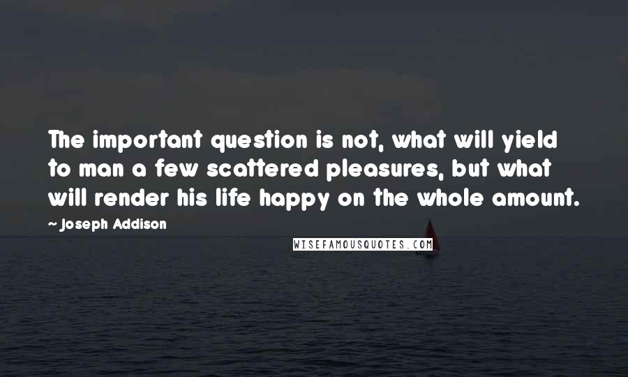 Joseph Addison Quotes: The important question is not, what will yield to man a few scattered pleasures, but what will render his life happy on the whole amount.