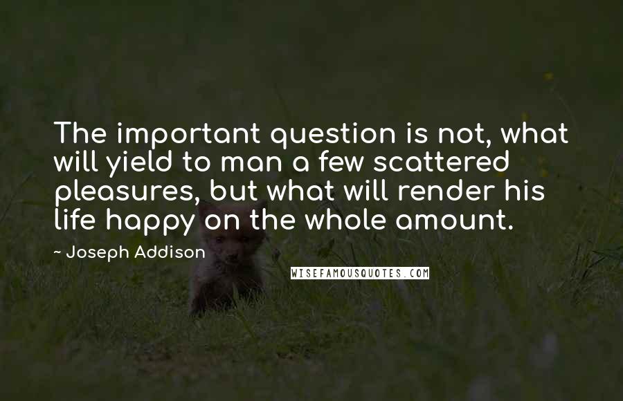 Joseph Addison Quotes: The important question is not, what will yield to man a few scattered pleasures, but what will render his life happy on the whole amount.