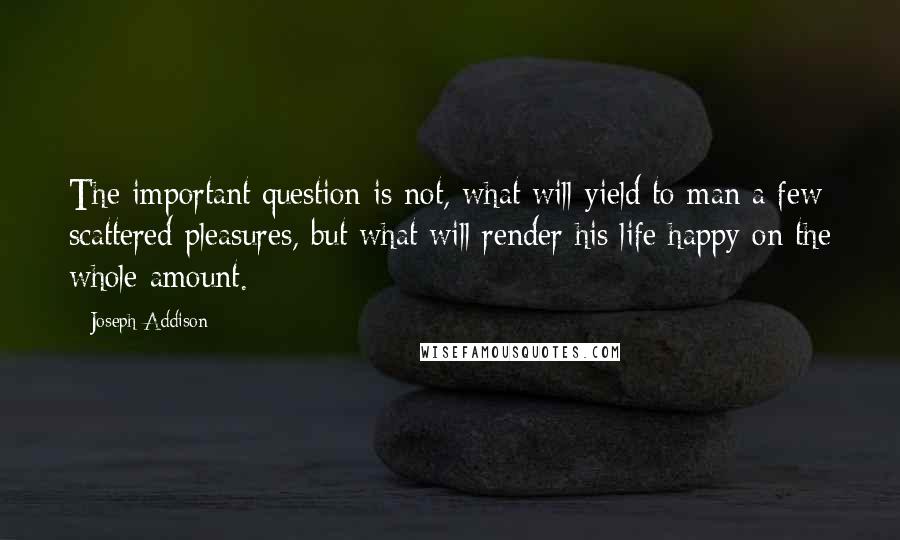 Joseph Addison Quotes: The important question is not, what will yield to man a few scattered pleasures, but what will render his life happy on the whole amount.