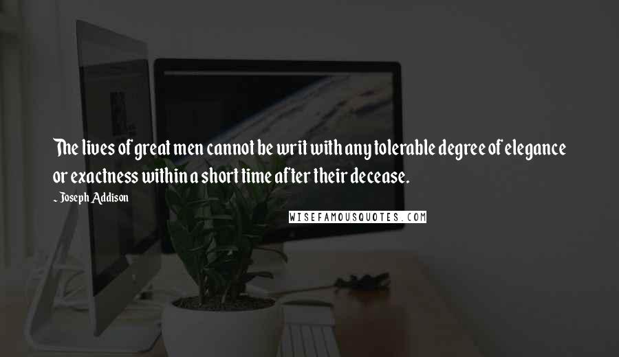 Joseph Addison Quotes: The lives of great men cannot be writ with any tolerable degree of elegance or exactness within a short time after their decease.