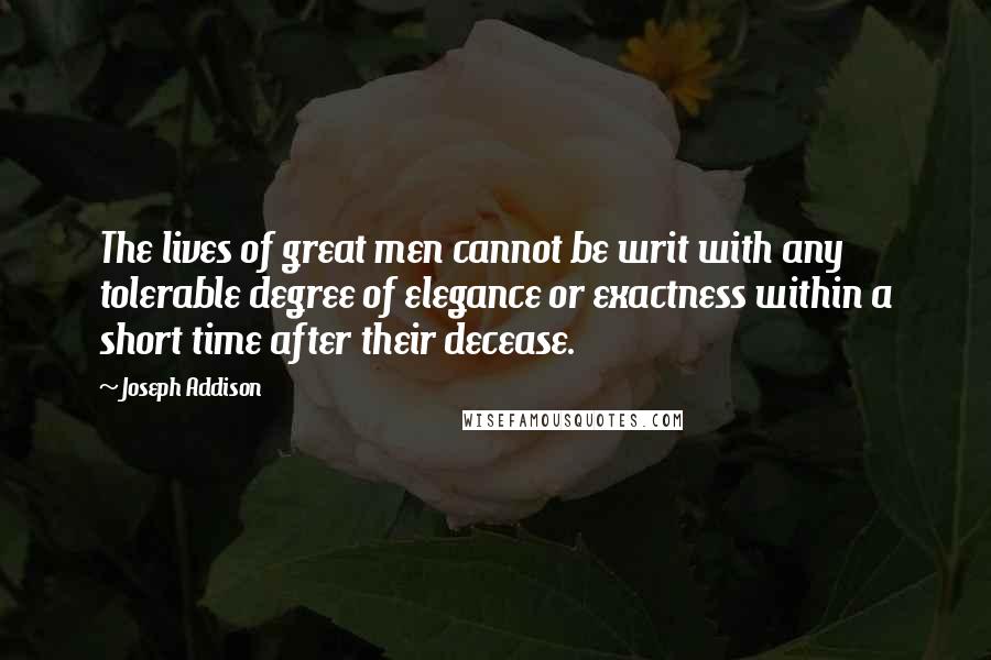 Joseph Addison Quotes: The lives of great men cannot be writ with any tolerable degree of elegance or exactness within a short time after their decease.