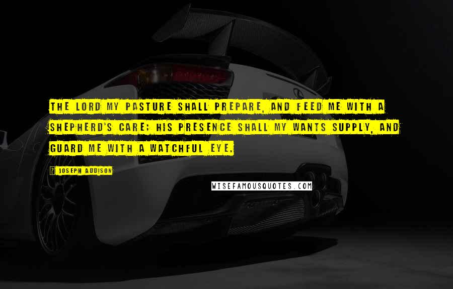 Joseph Addison Quotes: The Lord my pasture shall prepare, And feed me with a shepherd's care; His presence shall my wants supply, And guard me with a watchful eye.