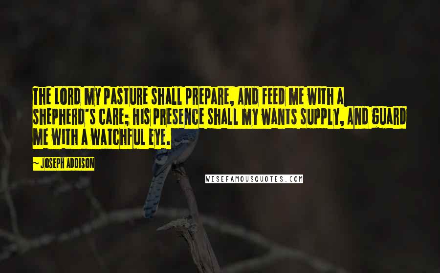 Joseph Addison Quotes: The Lord my pasture shall prepare, And feed me with a shepherd's care; His presence shall my wants supply, And guard me with a watchful eye.