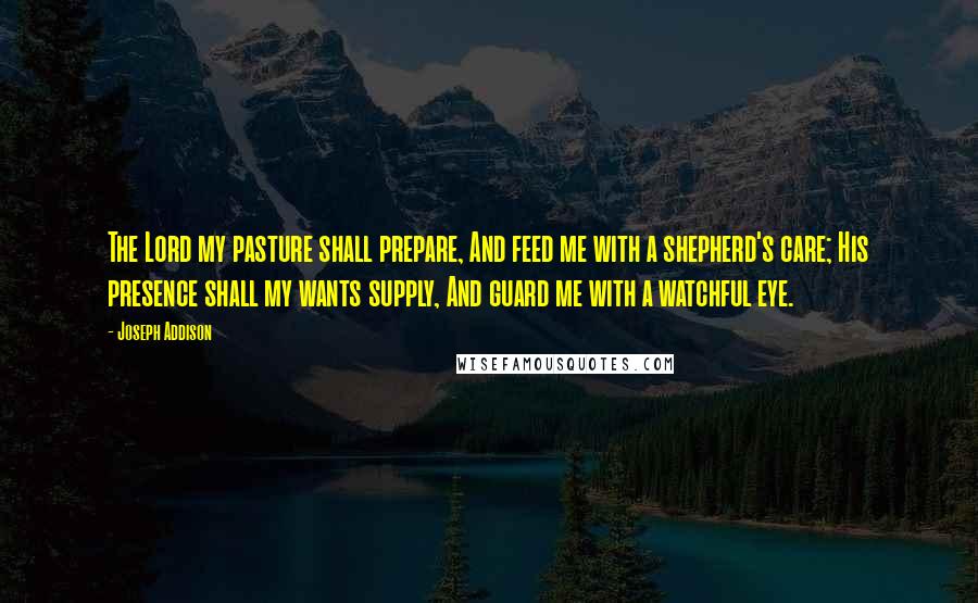 Joseph Addison Quotes: The Lord my pasture shall prepare, And feed me with a shepherd's care; His presence shall my wants supply, And guard me with a watchful eye.