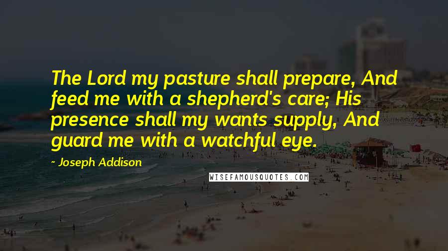 Joseph Addison Quotes: The Lord my pasture shall prepare, And feed me with a shepherd's care; His presence shall my wants supply, And guard me with a watchful eye.