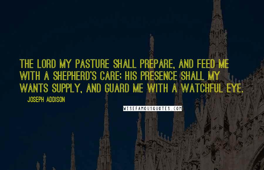 Joseph Addison Quotes: The Lord my pasture shall prepare, And feed me with a shepherd's care; His presence shall my wants supply, And guard me with a watchful eye.