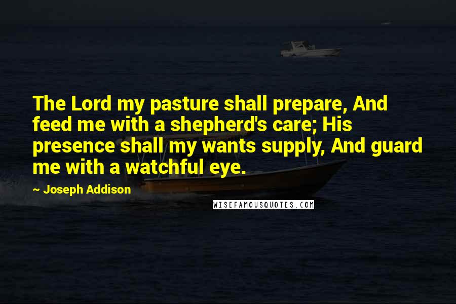 Joseph Addison Quotes: The Lord my pasture shall prepare, And feed me with a shepherd's care; His presence shall my wants supply, And guard me with a watchful eye.