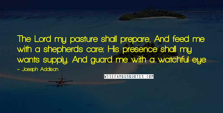 Joseph Addison Quotes: The Lord my pasture shall prepare, And feed me with a shepherd's care; His presence shall my wants supply, And guard me with a watchful eye.