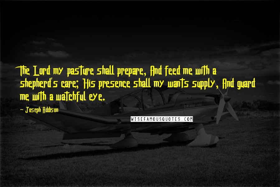 Joseph Addison Quotes: The Lord my pasture shall prepare, And feed me with a shepherd's care; His presence shall my wants supply, And guard me with a watchful eye.