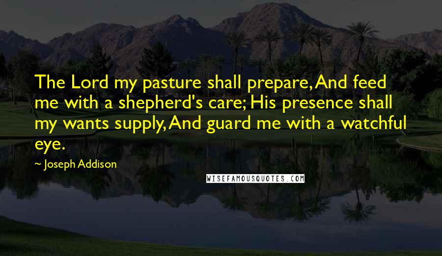 Joseph Addison Quotes: The Lord my pasture shall prepare, And feed me with a shepherd's care; His presence shall my wants supply, And guard me with a watchful eye.
