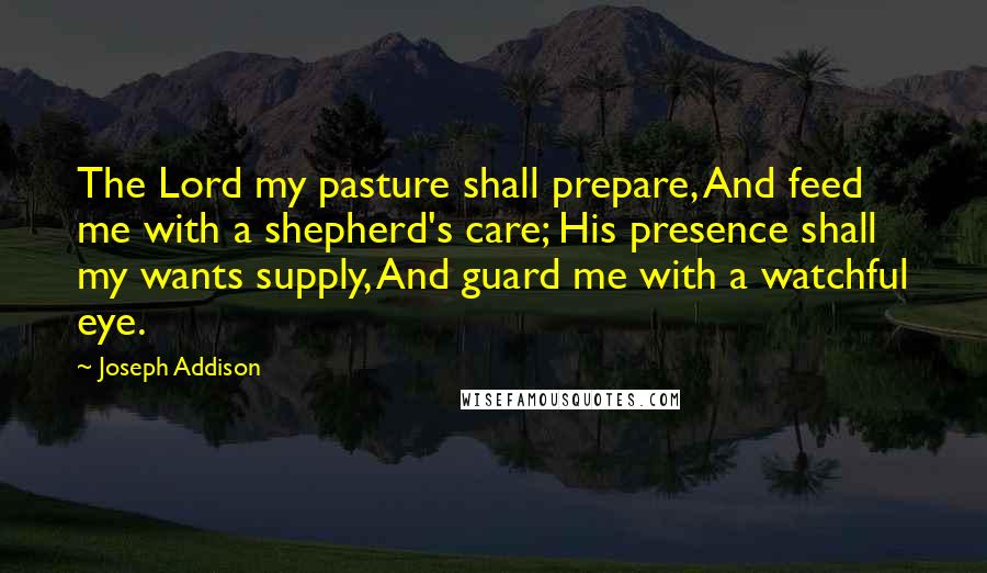 Joseph Addison Quotes: The Lord my pasture shall prepare, And feed me with a shepherd's care; His presence shall my wants supply, And guard me with a watchful eye.