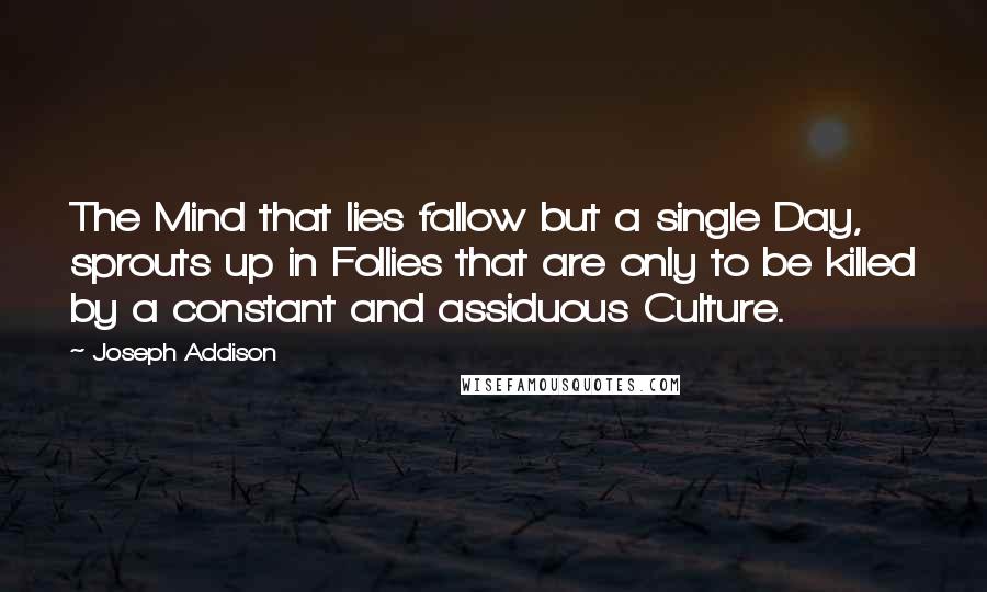 Joseph Addison Quotes: The Mind that lies fallow but a single Day, sprouts up in Follies that are only to be killed by a constant and assiduous Culture.