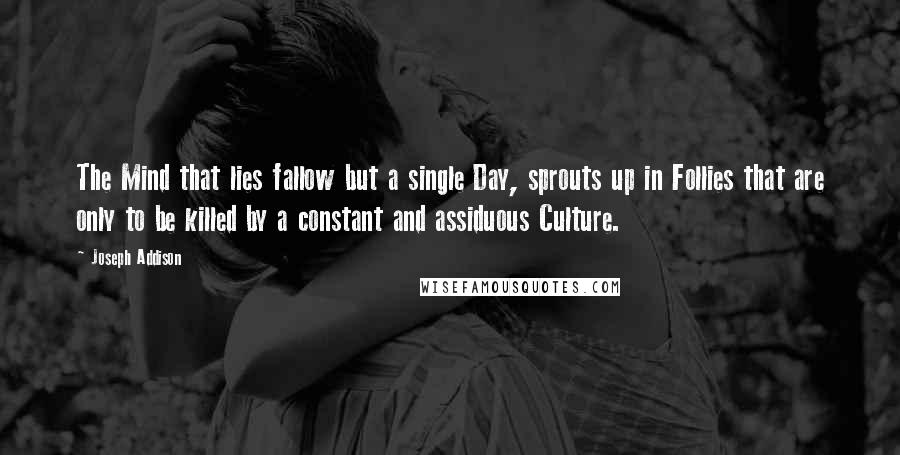 Joseph Addison Quotes: The Mind that lies fallow but a single Day, sprouts up in Follies that are only to be killed by a constant and assiduous Culture.