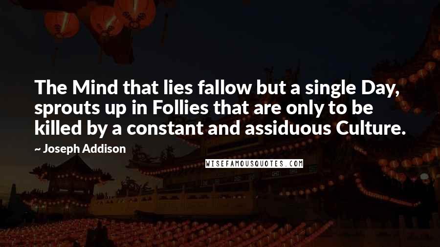 Joseph Addison Quotes: The Mind that lies fallow but a single Day, sprouts up in Follies that are only to be killed by a constant and assiduous Culture.