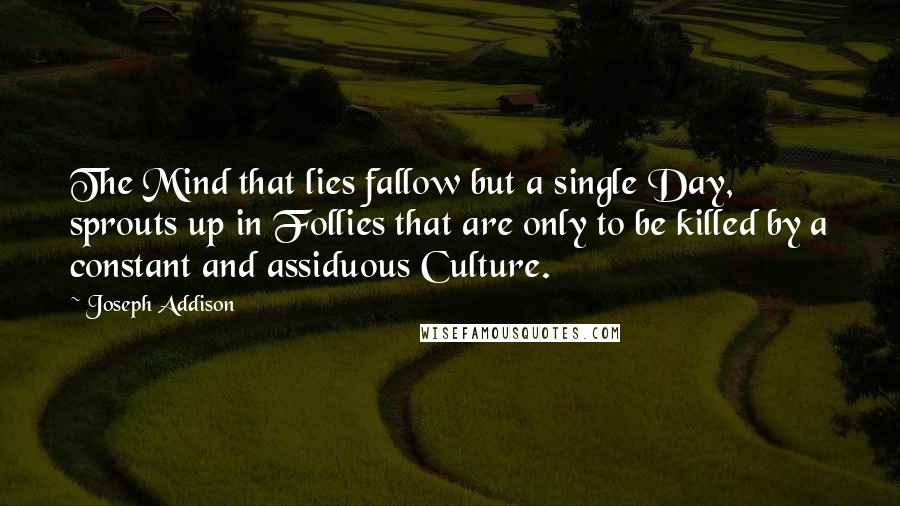 Joseph Addison Quotes: The Mind that lies fallow but a single Day, sprouts up in Follies that are only to be killed by a constant and assiduous Culture.