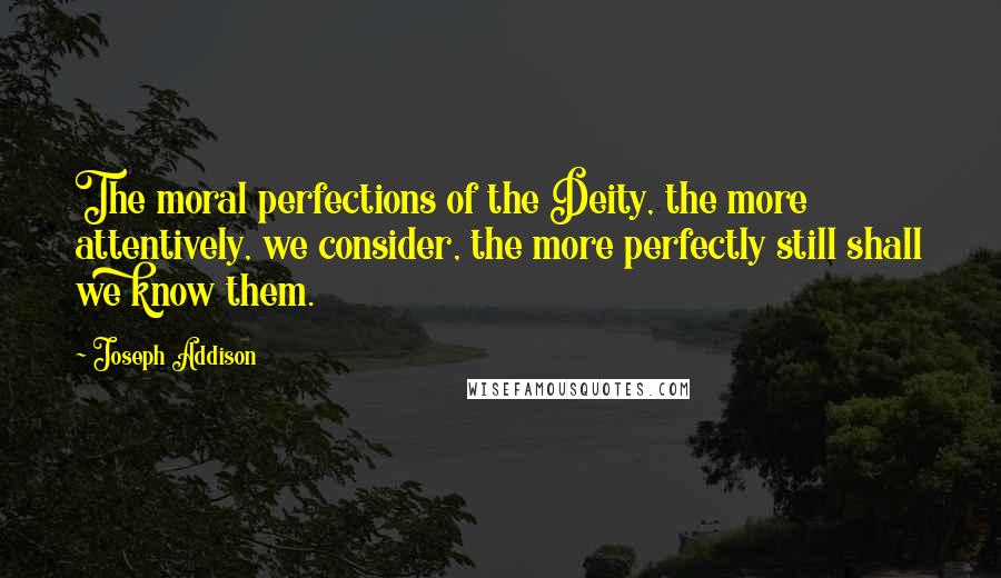 Joseph Addison Quotes: The moral perfections of the Deity, the more attentively, we consider, the more perfectly still shall we know them.