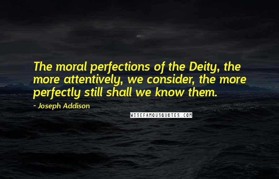 Joseph Addison Quotes: The moral perfections of the Deity, the more attentively, we consider, the more perfectly still shall we know them.