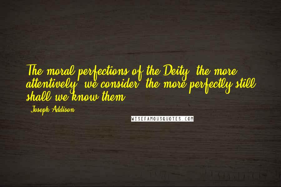 Joseph Addison Quotes: The moral perfections of the Deity, the more attentively, we consider, the more perfectly still shall we know them.