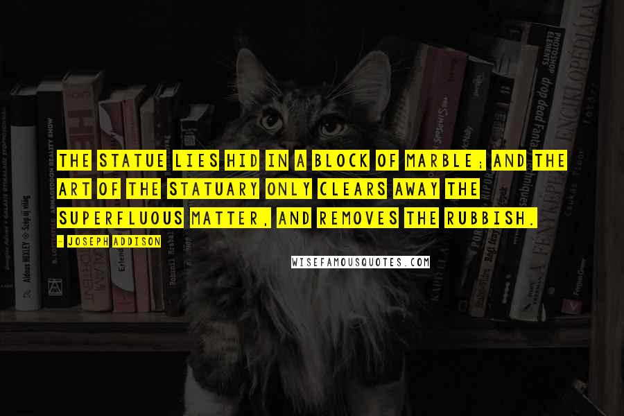 Joseph Addison Quotes: The statue lies hid in a block of marble; and the art of the statuary only clears away the superfluous matter, and removes the rubbish.