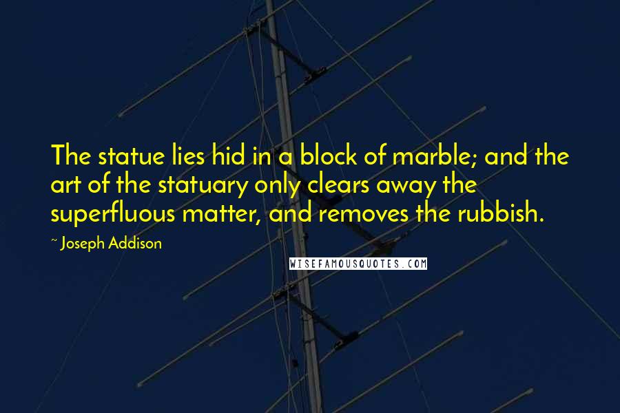 Joseph Addison Quotes: The statue lies hid in a block of marble; and the art of the statuary only clears away the superfluous matter, and removes the rubbish.