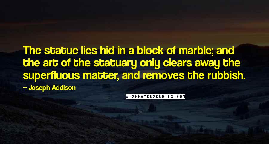 Joseph Addison Quotes: The statue lies hid in a block of marble; and the art of the statuary only clears away the superfluous matter, and removes the rubbish.