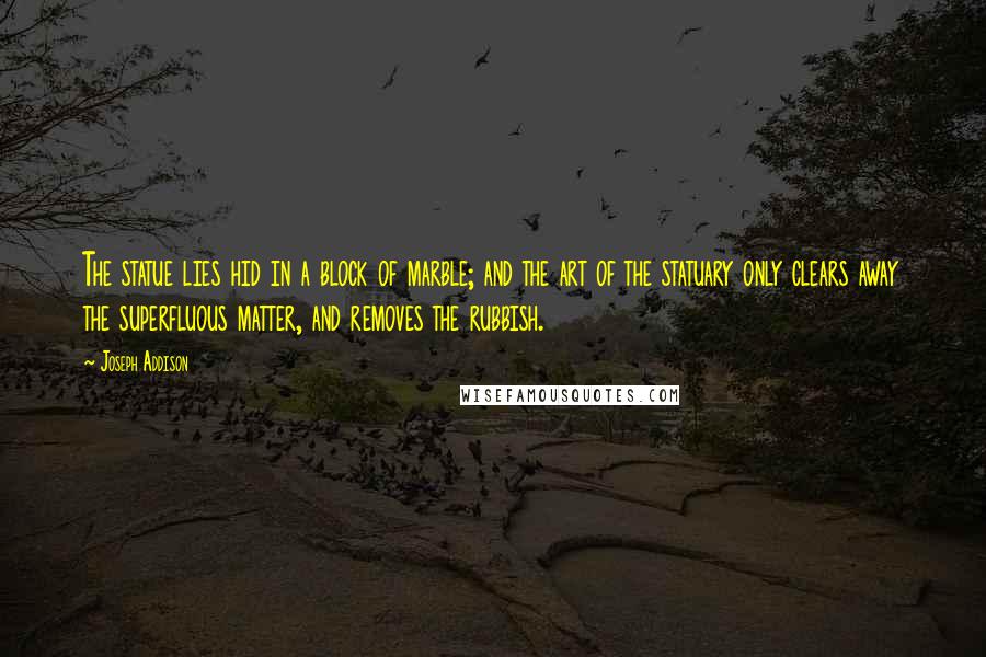 Joseph Addison Quotes: The statue lies hid in a block of marble; and the art of the statuary only clears away the superfluous matter, and removes the rubbish.