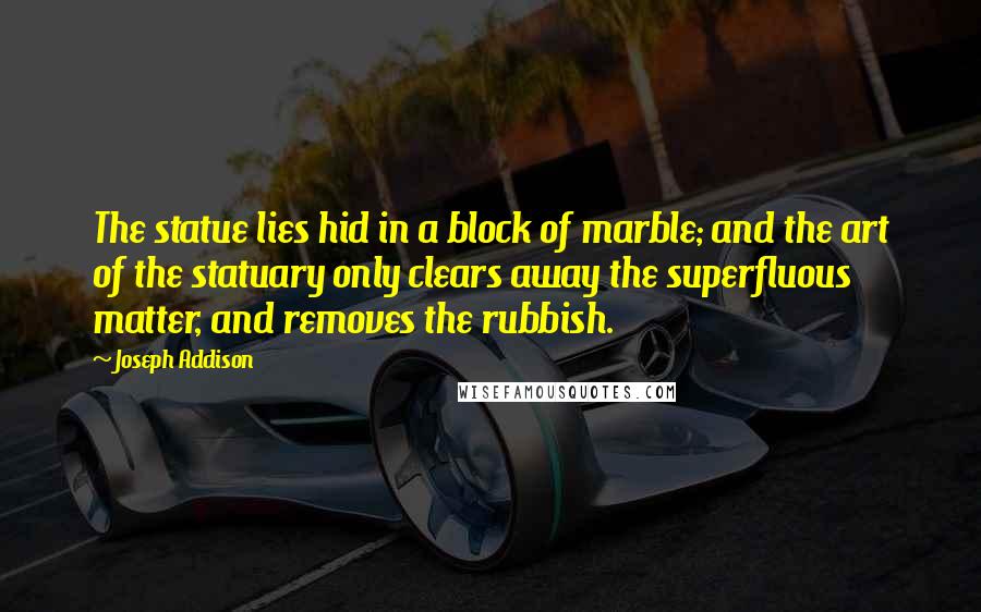 Joseph Addison Quotes: The statue lies hid in a block of marble; and the art of the statuary only clears away the superfluous matter, and removes the rubbish.