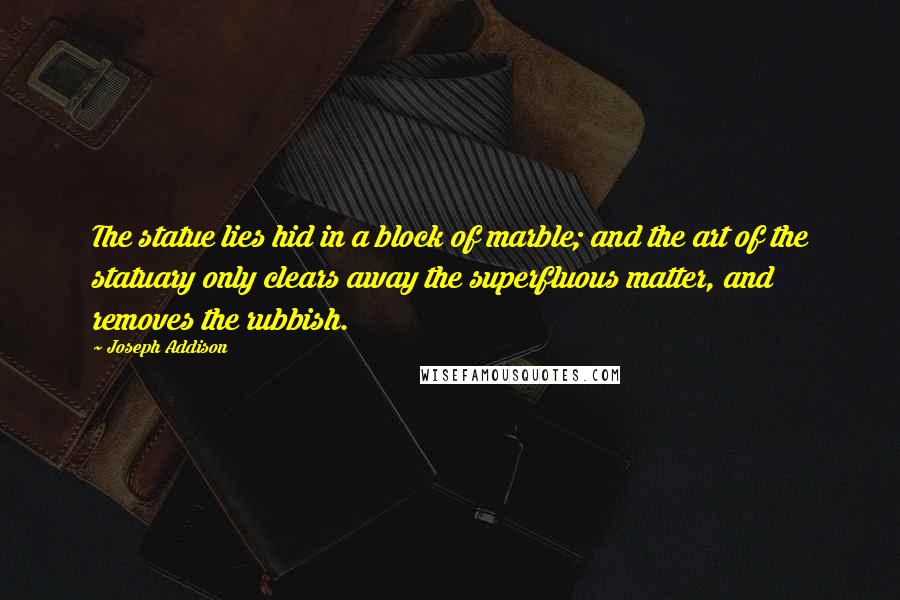 Joseph Addison Quotes: The statue lies hid in a block of marble; and the art of the statuary only clears away the superfluous matter, and removes the rubbish.