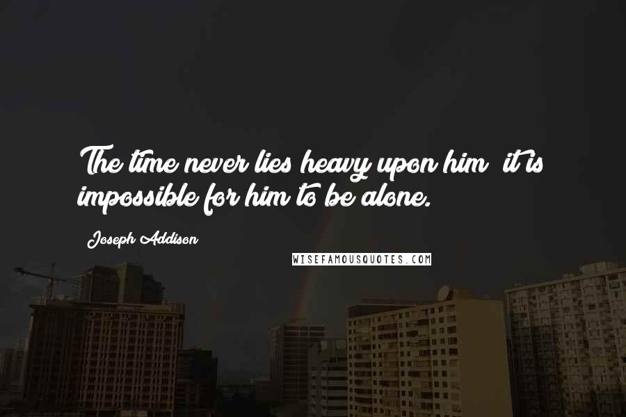 Joseph Addison Quotes: The time never lies heavy upon him; it is impossible for him to be alone.