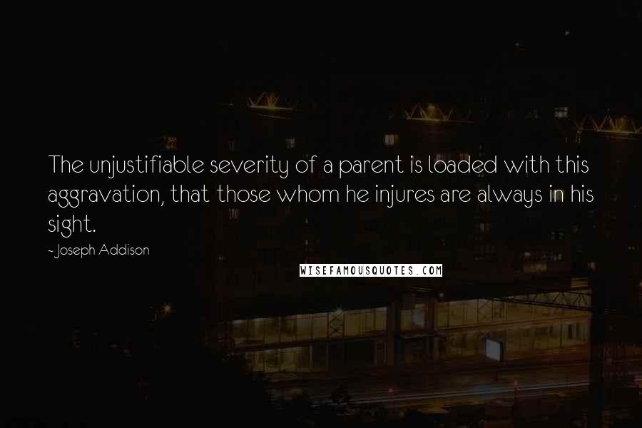 Joseph Addison Quotes: The unjustifiable severity of a parent is loaded with this aggravation, that those whom he injures are always in his sight.