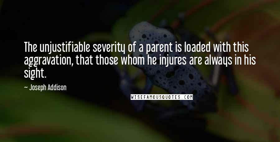Joseph Addison Quotes: The unjustifiable severity of a parent is loaded with this aggravation, that those whom he injures are always in his sight.