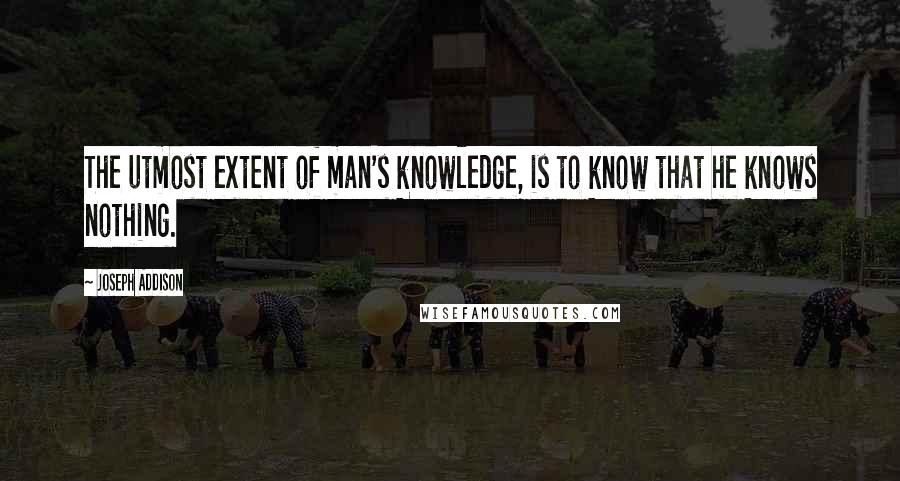 Joseph Addison Quotes: The utmost extent of man's knowledge, is to know that he knows nothing.