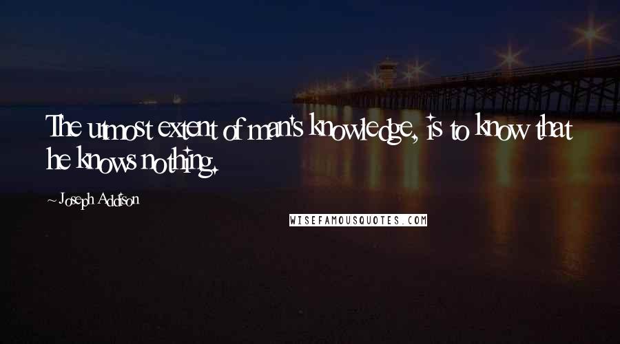 Joseph Addison Quotes: The utmost extent of man's knowledge, is to know that he knows nothing.