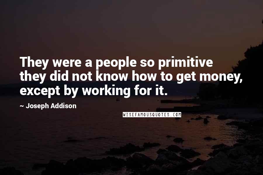 Joseph Addison Quotes: They were a people so primitive they did not know how to get money, except by working for it.