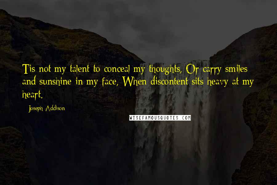 Joseph Addison Quotes: Tis not my talent to conceal my thoughts, Or carry smiles and sunshine in my face, When discontent sits heavy at my heart.